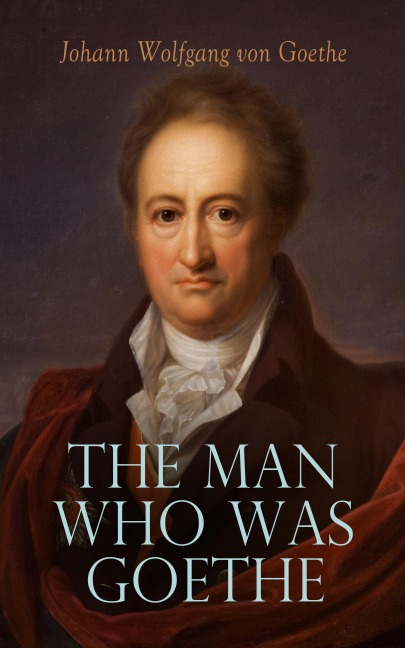 The Man Who Was Goethe: Memoirs, Letters & Essays - Johann Wolfgang von Goethe