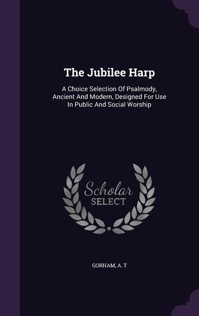 The Jubilee Harp: A Choice Selection Of Psalmody, Ancient And Modern, Designed For Use In Public And Social Worship - Gorham A. T