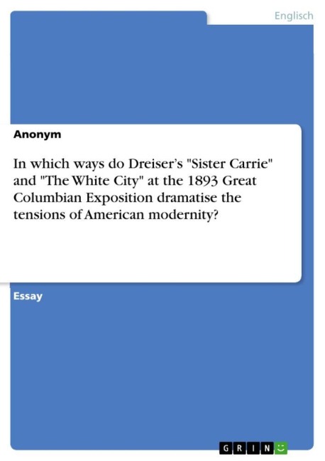 In which ways do Dreiser's "Sister Carrie" and "The White City" at the 1893 Great Columbian Exposition dramatise the tensions of American modernity? - Anonym