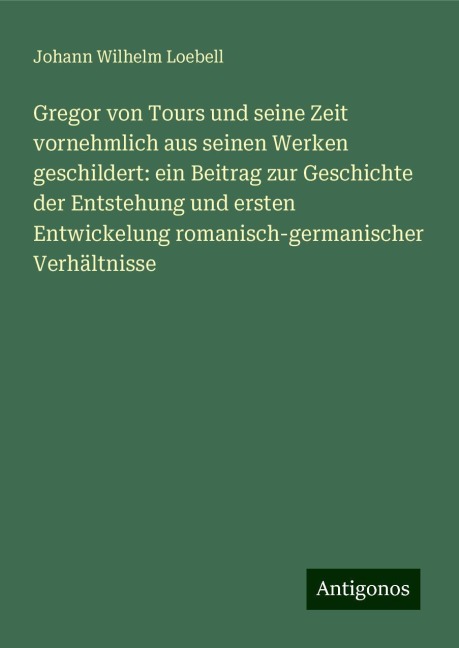 Gregor von Tours und seine Zeit vornehmlich aus seinen Werken geschildert: ein Beitrag zur Geschichte der Entstehung und ersten Entwickelung romanisch-germanischer Verhältnisse - Johann Wilhelm Loebell