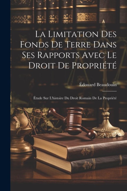 La Limitation Des Fonds De Terre Dans Ses Rapports Avec Le Droit De Propriété: Étude Sur L'histoire Du Droit Romain De La Propriété - Édouard Beaudouin
