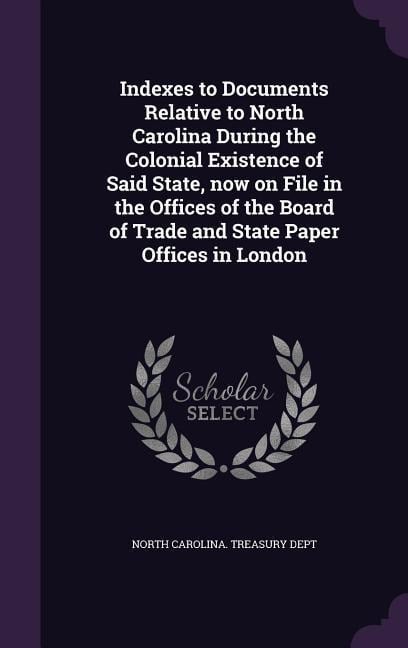 Indexes to Documents Relative to North Carolina During the Colonial Existence of Said State, now on File in the Offices of the Board of Trade and Stat - 