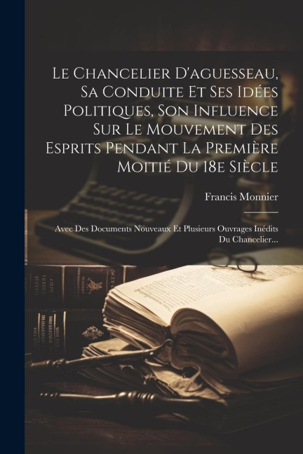 Le Chancelier D'aguesseau, Sa Conduite Et Ses Idées Politiques, Son Influence Sur Le Mouvement Des Esprits Pendant La Première Moitié Du 18e Siècle: A - Francis Monnier