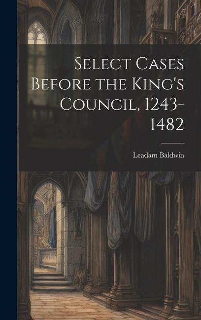 Select Cases Before the King's Council, 1243-1482 [electronic Resource] - Leadam Baldwin