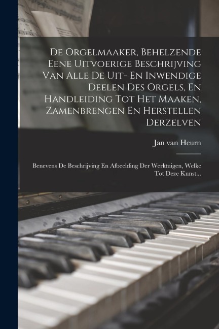 De Orgelmaaker, Behelzende Eene Uitvoerige Beschrijving Van Alle De Uit- En Inwendige Deelen Des Orgels, En Handleiding Tot Het Maaken, Zamenbrengen E - Jan Van Heurn