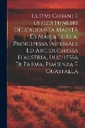 Ultimi Giorni E Uffizii Funebri Dell'augusta Maestà Di Maria Luigia, Principessa Imperiale Ed Arciduchessa D'austria, Duchessa Di Parma, Piacenza E Gu - Anonymous