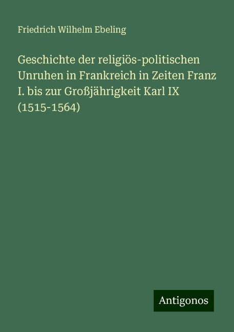 Geschichte der religiös-politischen Unruhen in Frankreich in Zeiten Franz I. bis zur Großjährigkeit Karl IX (1515-1564) - Friedrich Wilhelm Ebeling