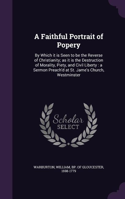 A Faithful Portrait of Popery: By Which it is Seen to be the Reverse of Christianity; as it is the Destruction of Morality, Piety, and Civil Liberty: - 