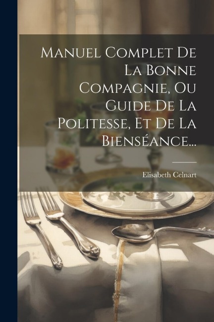 Manuel Complet De La Bonne Compagnie, Ou Guide De La Politesse, Et De La Bienséance... - Elisabeth Celnart