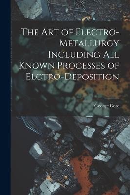 The Art of Electro-Metallurgy Including All Known Processes of Elctro-Deposition - George Gore