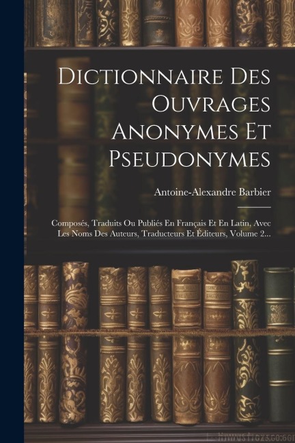 Dictionnaire Des Ouvrages Anonymes Et Pseudonymes: Composés, Traduits Ou Publiés En Français Et En Latin, Avec Les Noms Des Auteurs, Traducteurs Et Éd - Antoine-Alexandre Barbier