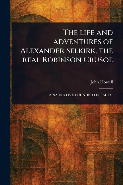 The Life and Adventures of Alexander Selkirk, the Real Robinson Crusoe - John Howell