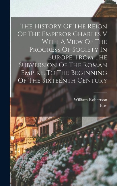 The History Of The Reign Of The Emperor Charles V With A View Of The Progress Of Society In Europe, From The Subversion Of The Roman Empire, To The Beginning Of The Sixteenth Century - William Robertson
