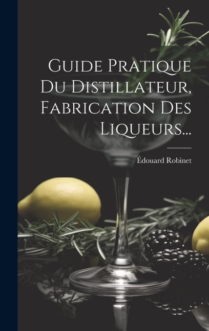 Guide Pratique Du Distillateur, Fabrication Des Liqueurs... - Édouard Robinet