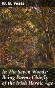 In The Seven Woods: Being Poems Chiefly of the Irish Heroic Age - W. B. Yeats