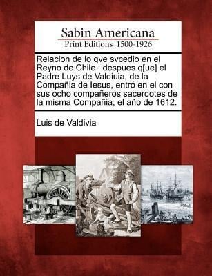 Relacion de lo qve svcedio en el Reyno de Chile: despues q[ue] el Padre Luys de Valdiuia, de la Compañia de Iesus, entró en el con sus ocho compañeros - Luis De Valdivia