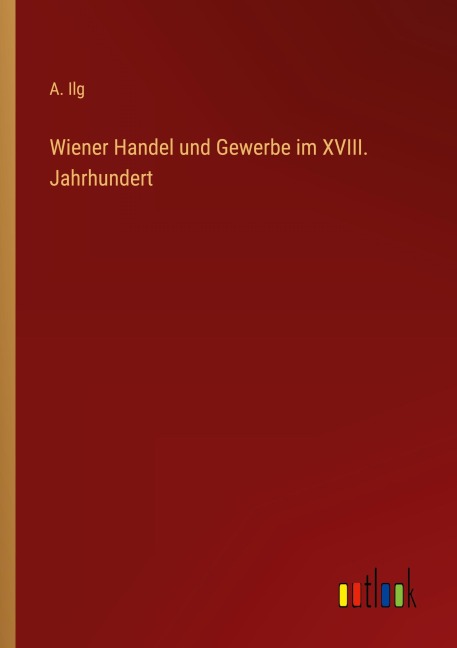 Wiener Handel und Gewerbe im XVIII. Jahrhundert - A. Ilg