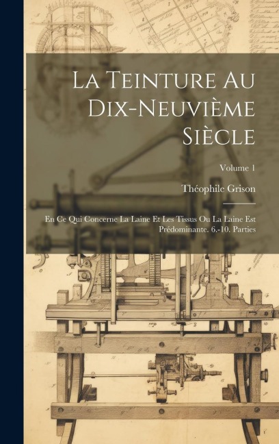 La Teinture Au Dix-Neuvième Siècle: En Ce Qui Concerne La Laine Et Les Tissus Ou La Laine Est Prédominante. 6.-10. Parties; Volume 1 - Théophile Grison