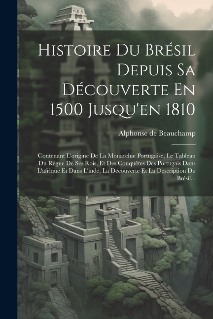 Histoire Du Brésil Depuis Sa Découverte En 1500 Jusqu'en 1810: Contenant L'origine De La Monarchie Portugaise, Le Tableau Du Règne De Ses Rois, Et Des - Alphonse De Beauchamp