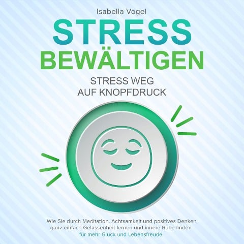 STRESS BEWÄLTIGEN - Stress weg auf Knopfdruck: Wie Sie durch Meditation, Achtsamkeit und positives Denken ganz einfach Gelassenheit lernen und innere Ruhe finden - für mehr Glück und Lebensfreude - Isabella Vogel