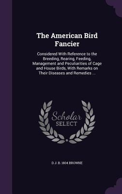 The American Bird Fancier: Considered With Reference to the Breeding, Rearing, Feeding, Management and Peculiarities of Cage and House Birds, Wit - D. J. B. Browne
