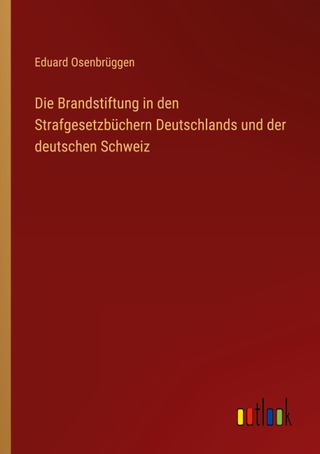 Die Brandstiftung in den Strafgesetzbüchern Deutschlands und der deutschen Schweiz - Eduard Osenbrüggen