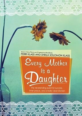 Every Mother Is a Daughter: The Neverending Quest for Success, Inner Peace, and a Really Clean Kitchen - Perri Klass, Sheila Solomon Klass