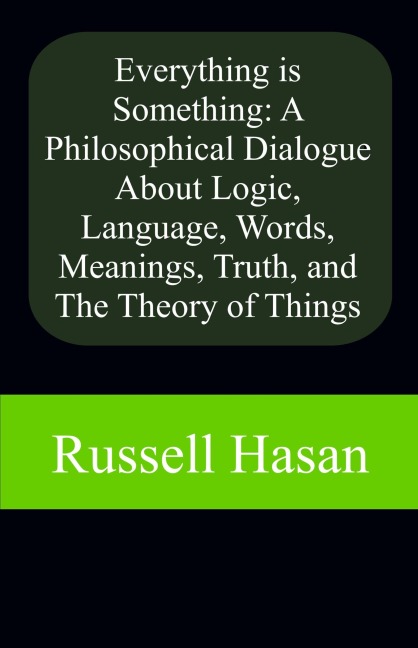 Everything is Something: A Philosophical Dialogue About Logic, Language, Words, Meanings, Truth, and The Theory of Things - Russell Hasan