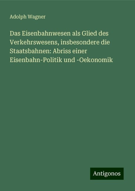 Das Eisenbahnwesen als Glied des Verkehrswesens, insbesondere die Staatsbahnen: Abriss einer Eisenbahn-Politik und -Oekonomik - Adolph Wagner