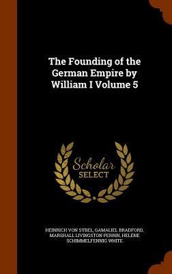 The Founding of the German Empire by William I Volume 5 - Heinrich Von Sybel, Gamaliel Bradford, Marshall Livingston Perrin