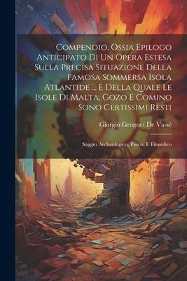 Compendio, Ossia Epilogo Anticipato Di Un Opera Estesa Sulla Precisa Situazione Della Famosa Sommersa Isola Atlantide ... E Della Quale Le Isole Di Ma - Giorgio Grognet de Vassé