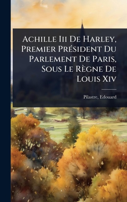 Achille Iii De Harley, Premier PrÃ(c)sident Du Parlement De Paris, Sous Le Règne De Louis Xiv - Edouard Pilastre