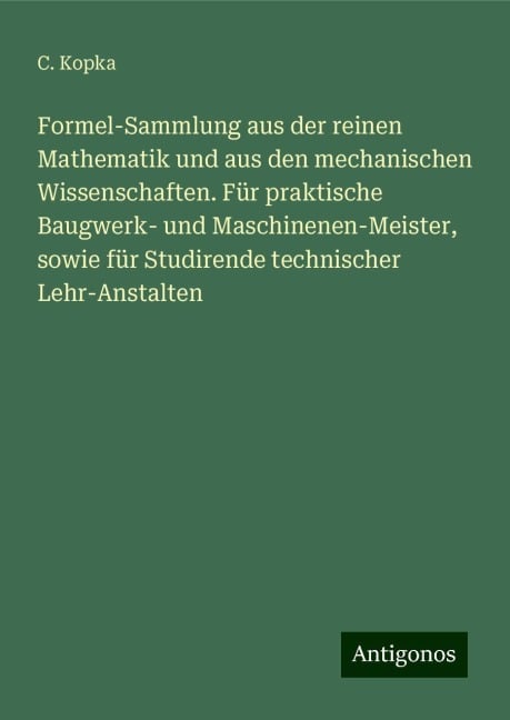 Formel-Sammlung aus der reinen Mathematik und aus den mechanischen Wissenschaften. Für praktische Baugwerk- und Maschinenen-Meister, sowie für Studirende technischer Lehr-Anstalten - C. Kopka