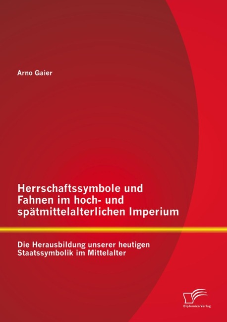 Herrschaftssymbole und Fahnen im hoch- und spätmittelalterlichen Imperium: Die Herausbildung unserer heutigen Staatssymbolik im Mittelalter - Arno Gaier