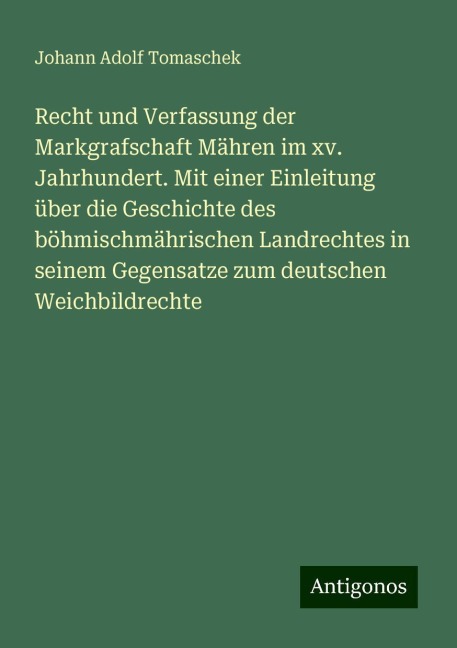 Recht und Verfassung der Markgrafschaft Mähren im xv. Jahrhundert. Mit einer Einleitung über die Geschichte des böhmischmährischen Landrechtes in seinem Gegensatze zum deutschen Weichbildrechte - Johann Adolf Tomaschek