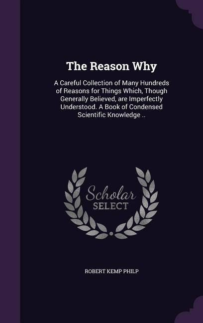 The Reason Why: A Careful Collection of Many Hundreds of Reasons for Things Which, Though Generally Believed, are Imperfectly Understo - Robert Kemp Philp
