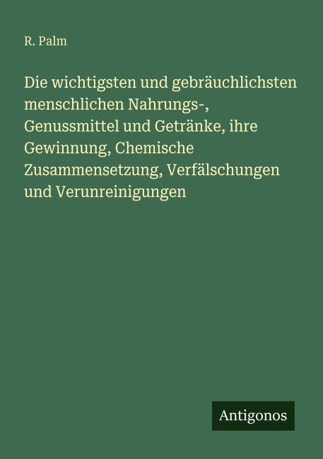 Die wichtigsten und gebräuchlichsten menschlichen Nahrungs-, Genussmittel und Getränke, ihre Gewinnung, Chemische Zusammensetzung, Verfälschungen und Verunreinigungen - R. Palm