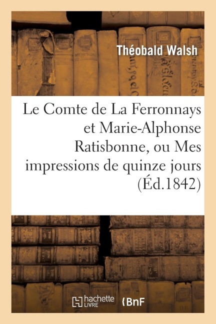 Le Comte de la Ferronnays Et Marie-Alphonse Ratisbonne, Ou Mes Impressions de Quinze Jours À Rome - Théobald Walsh