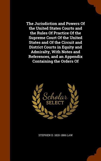The Jurisdiction and Powers Of the United States Courts and the Rules Of Practice Of the Supreme Court Of the United States and Of the Circuit and Dis - Stephen D. Law