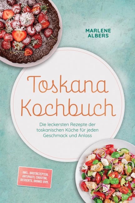 Toskana Kochbuch: Die leckersten Rezepte der toskanischen Küche für jeden Geschmack und Anlass - inkl. Brotrezepten, Antipasti, Crostini, Desserts, Drinks uvm. - Marlene Albers