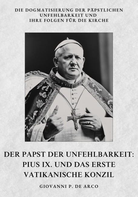 Der Papst der Unfehlbarkeit: Pius IX. und das Erste Vatikanische Konzil - Giovanni P. de Arco