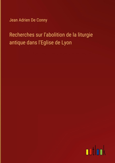 Recherches sur l'abolition de la liturgie antique dans l'Eglise de Lyon - Jean Adrien De Conny