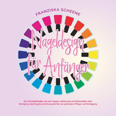 Nageldesign für Anfänger: Der Praxisleitfaden von der Nagel-Lackierung und Dekoration über Stamping und Nagelverstärkung bis hin zur optimalen Pflege und Reinigung - Franziska Scheene