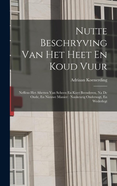 Nutte Beschryving Van Het Heet En Koud Vuur: Neffens Het Afsetten Van Scheen En Kuyt Beenderen, Na De Oude, En Nieuwe Manier: Naukeurig Ondersogt, En - Adriaan Koenerding