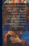 Cover-Bild zum Titel 'Origine Et Progrès De L'invocation De Saint Donat, Martyr Dans L'église Des Pères Capucins D'arlon Contre Le Tonnerre, La Grêle Et L'orage......' von 'Anonymous'