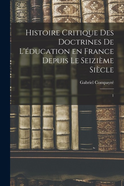 Histoire critique des doctrines de l'éducation en France depuis le seizième siècle: 1 - Gabriel Compayré