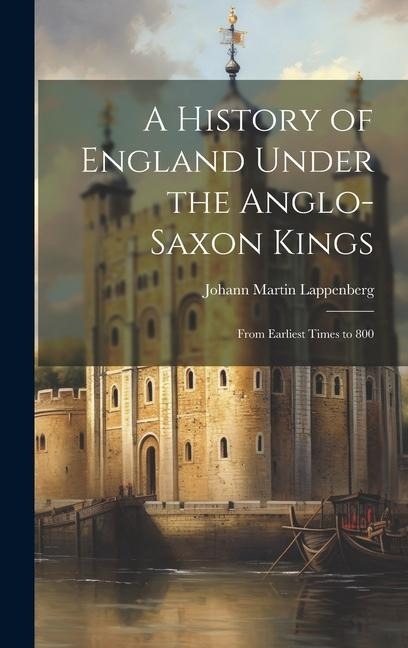 A History of England Under the Anglo-Saxon Kings: From Earliest Times to 800 - Johann Martin Lappenberg