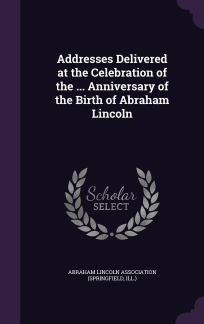 Addresses Delivered at the Celebration of the ... Anniversary of the Birth of Abraham Lincoln - 