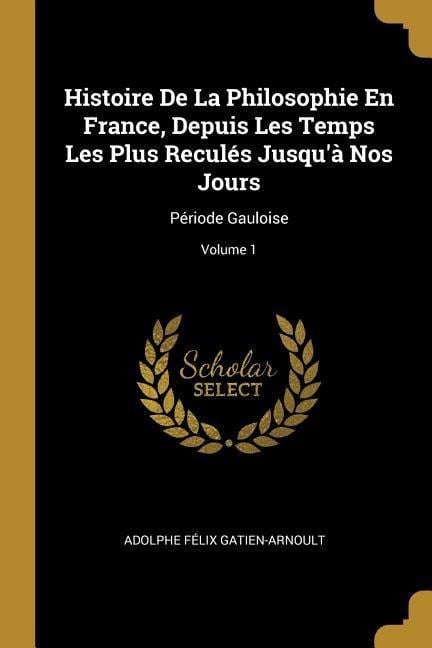 Histoire De La Philosophie En France, Depuis Les Temps Les Plus Reculés Jusqu'à Nos Jours: Période Gauloise; Volume 1 - Adolphe Félix Gatien-Arnoult