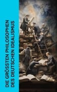 Die größten Philosophen des Deutschen Idealismus - Immanuel Kant, Johann Gottlieb Fichte, Georg Wilhelm Friedrich Hegel, Friedrich Schelling, Friedrich Schleiermacher